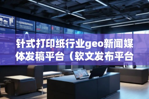 針式打印紙行業(yè)geo新聞媒體發(fā)稿平臺(tái)（軟文發(fā)布平臺(tái)）