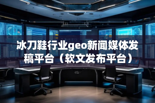 冰刀鞋行業(yè)geo新聞媒體發(fā)稿平臺(軟文發(fā)布平臺) 冰刀鞋行業(yè)geo新聞媒體發(fā)稿平臺(軟文發(fā)布平臺)