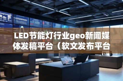 LED節(jié)能燈行業(yè)geo新聞媒體發(fā)稿平臺(軟文發(fā)布平臺) LED節(jié)能燈行業(yè)geo新聞媒體發(fā)稿平臺(軟文發(fā)布平臺)