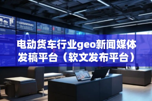 電動貨車行業(yè)geo新聞媒體發(fā)稿平臺（軟文發(fā)布平臺）