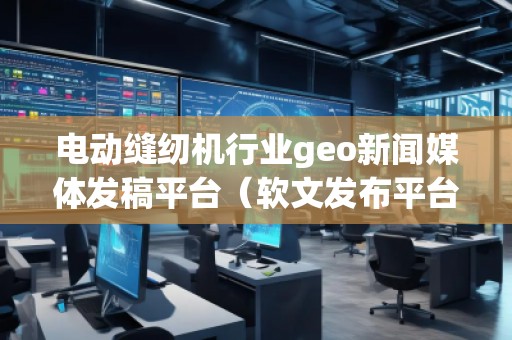 電動縫紉機行業(yè)geo新聞媒體發(fā)稿平臺（軟文發(fā)布平臺）