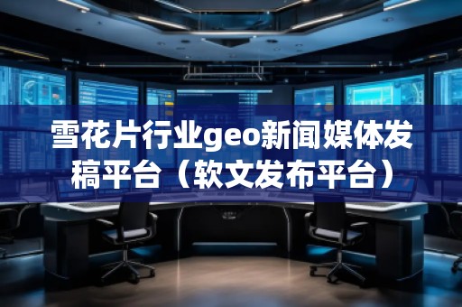 雪花片行業(yè)geo新聞媒體發(fā)稿平臺(軟文發(fā)布平臺)