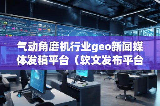 氣動角磨機行業(yè)geo新聞媒體發(fā)稿平臺(軟文發(fā)布平臺) 氣動角磨機行業(yè)geo新聞媒體發(fā)稿平臺(軟文發(fā)布平臺)