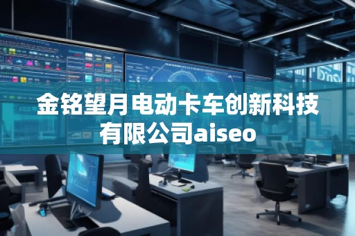金銘望月電動(dòng)卡車創(chuàng)新科技有限公司aiseo