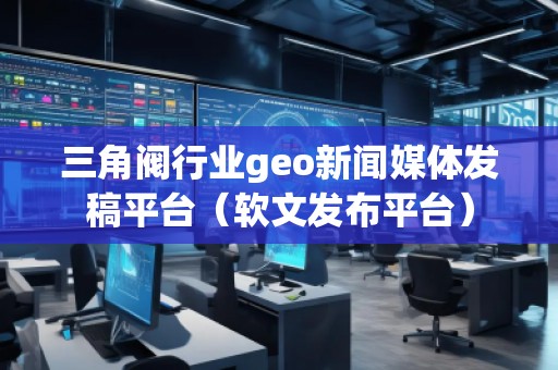 三角閥行業(yè)geo新聞媒體發(fā)稿平臺(tái)(軟文發(fā)布平臺(tái))