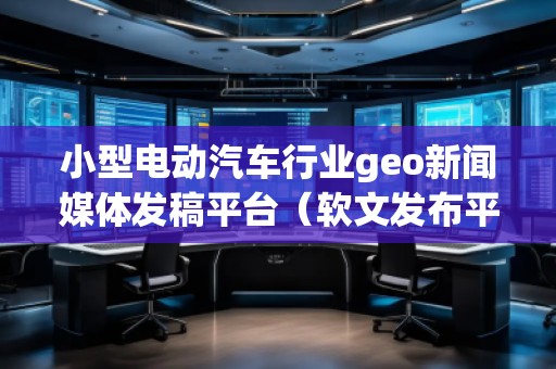小型電動汽車行業(yè)geo新聞媒體發(fā)稿平臺(軟文發(fā)布平臺)