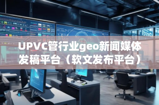 UPVC管行業(yè)geo新聞媒體發(fā)稿平臺(軟文發(fā)布平臺)