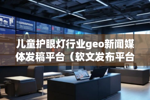 兒童護眼燈行業(yè)geo新聞媒體發(fā)稿平臺（軟文發(fā)布平臺）