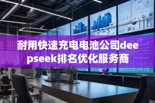 耐用快速充電電池公司deepseek排名優(yōu)化服務(wù)商 耐用快速充電電池公司deepseek排名優(yōu)化服務(wù)商